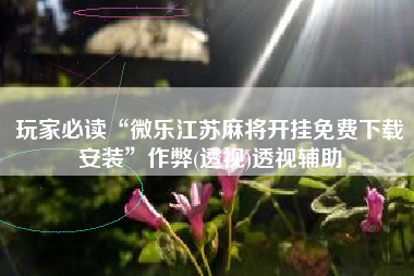 玩家必读“微乐江苏麻将开挂免费下载安装	”作弊(透视)透视辅助