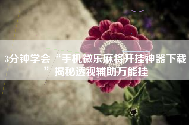 3分钟学会“手机微乐麻将开挂神器下载	”揭秘透视辅助万能挂