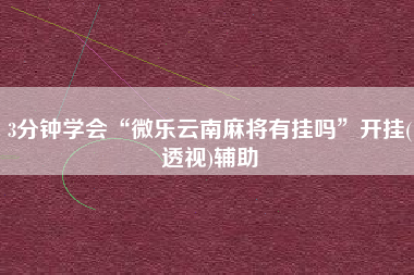3分钟学会“微乐云南麻将有挂吗”开挂(透视)辅助