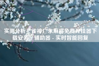 实测分析“雀神广东麻将免费开挂器下载安装	”辅助器 - 实时智能回复