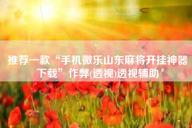 推荐一款“手机微乐山东麻将开挂神器下载	”作弊(透视)透视辅助