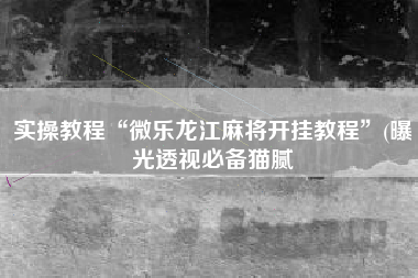 实操教程“微乐龙江麻将开挂教程”(曝光透视必备猫腻